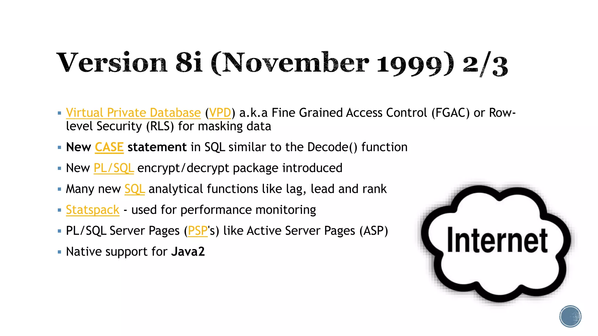  Virtual Private Database (VPD) a.k.a Fine Grained Access Control (FGAC) or Row-
level Security (RLS) for masking data
 New CASE statement in SQL similar to the Decode() function
 New PL/SQL encrypt/decrypt package introduced
 Many new SQL analytical functions like lag, lead and rank
 Statspack - used for performance monitoring
 PL/SQL Server Pages (PSP's) like Active Server Pages (ASP)
 Native support for Java2
 