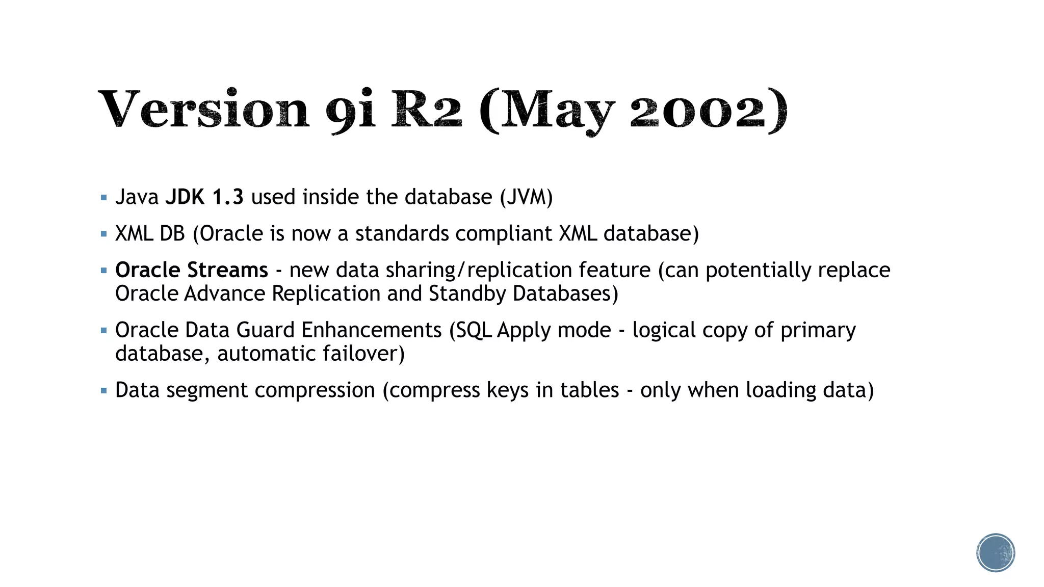  Java JDK 1.3 used inside the database (JVM)
 XML DB (Oracle is now a standards compliant XML database)
 Oracle Streams - new data sharing/replication feature (can potentially replace
Oracle Advance Replication and Standby Databases)
 Oracle Data Guard Enhancements (SQL Apply mode - logical copy of primary
database, automatic failover)
 Data segment compression (compress keys in tables - only when loading data)
 