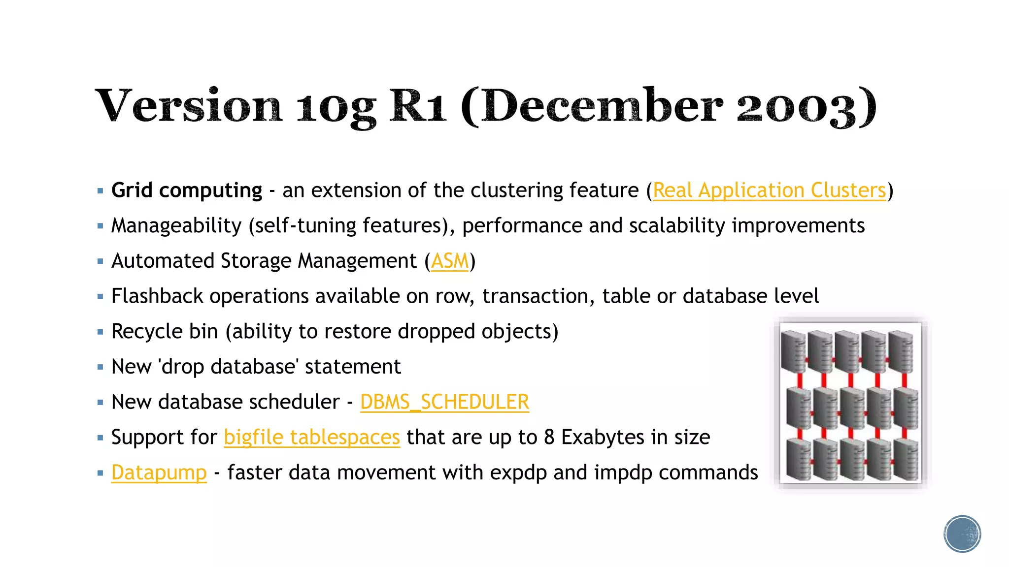  Grid computing - an extension of the clustering feature (Real Application Clusters)
 Manageability (self-tuning features), performance and scalability improvements
 Automated Storage Management (ASM)
 Flashback operations available on row, transaction, table or database level
 Recycle bin (ability to restore dropped objects)
 New 'drop database' statement
 New database scheduler - DBMS_SCHEDULER
 Support for bigfile tablespaces that are up to 8 Exabytes in size
 Datapump - faster data movement with expdp and impdp commands
 