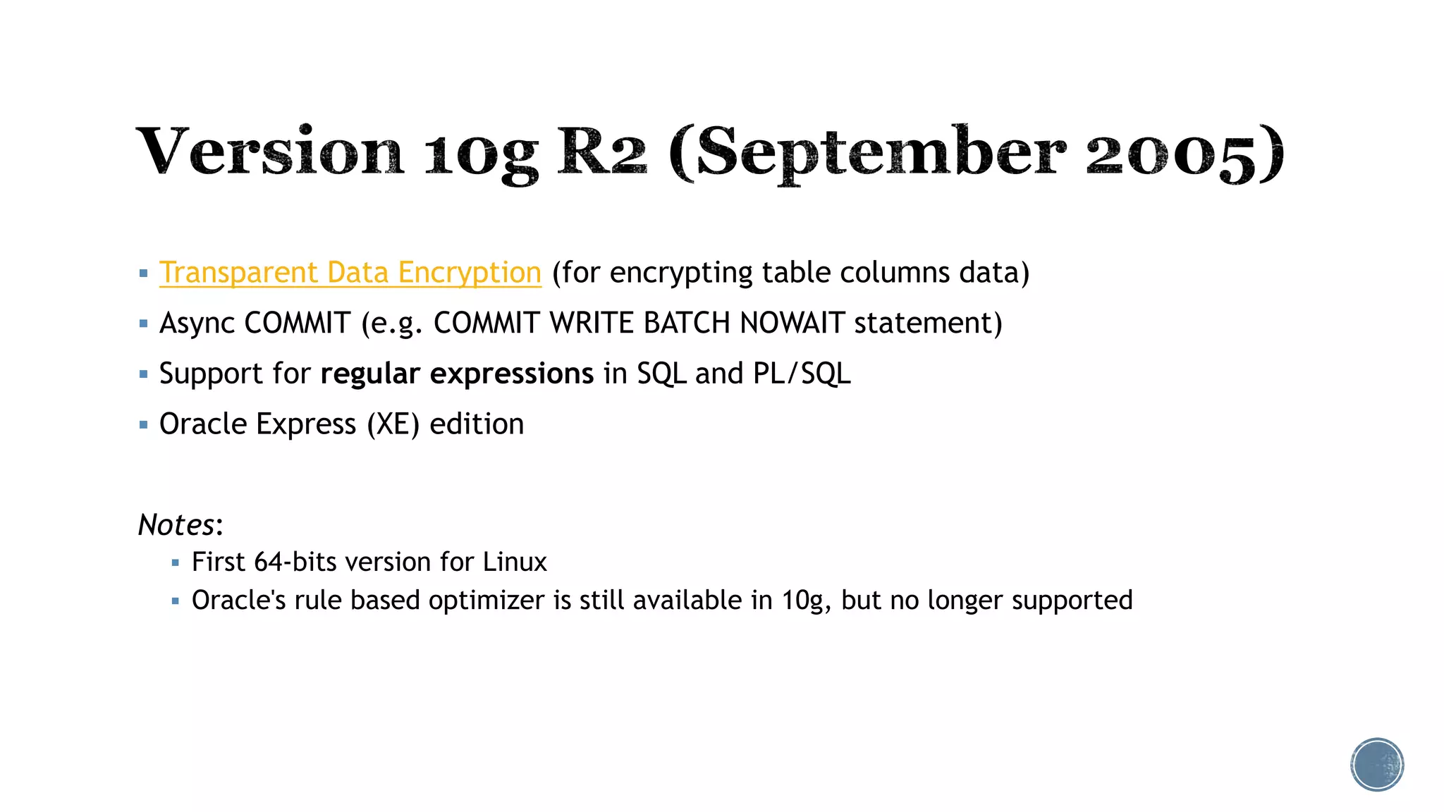  Transparent Data Encryption (for encrypting table columns data)
 Async COMMIT (e.g. COMMIT WRITE BATCH NOWAIT statement)
 Support for regular expressions in SQL and PL/SQL
 Oracle Express (XE) edition
Notes:
 First 64-bits version for Linux
 Oracle's rule based optimizer is still available in 10g, but no longer supported
 