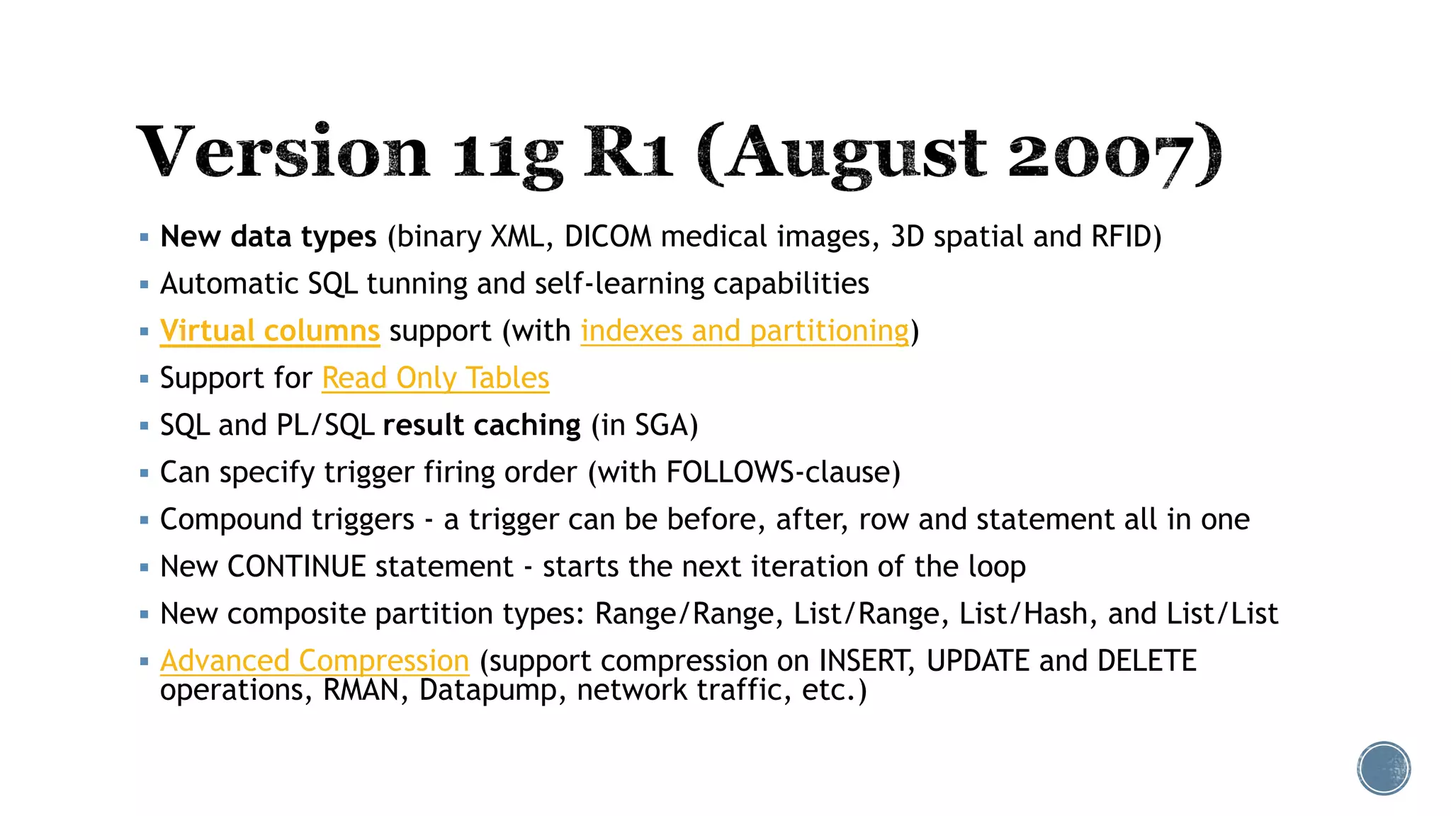  New data types (binary XML, DICOM medical images, 3D spatial and RFID)
 Automatic SQL tunning and self-learning capabilities
 Virtual columns support (with indexes and partitioning)
 Support for Read Only Tables
 SQL and PL/SQL result caching (in SGA)
 Can specify trigger firing order (with FOLLOWS-clause)
 Compound triggers - a trigger can be before, after, row and statement all in one
 New CONTINUE statement - starts the next iteration of the loop
 New composite partition types: Range/Range, List/Range, List/Hash, and List/List
 Advanced Compression (support compression on INSERT, UPDATE and DELETE
operations, RMAN, Datapump, network traffic, etc.)
 