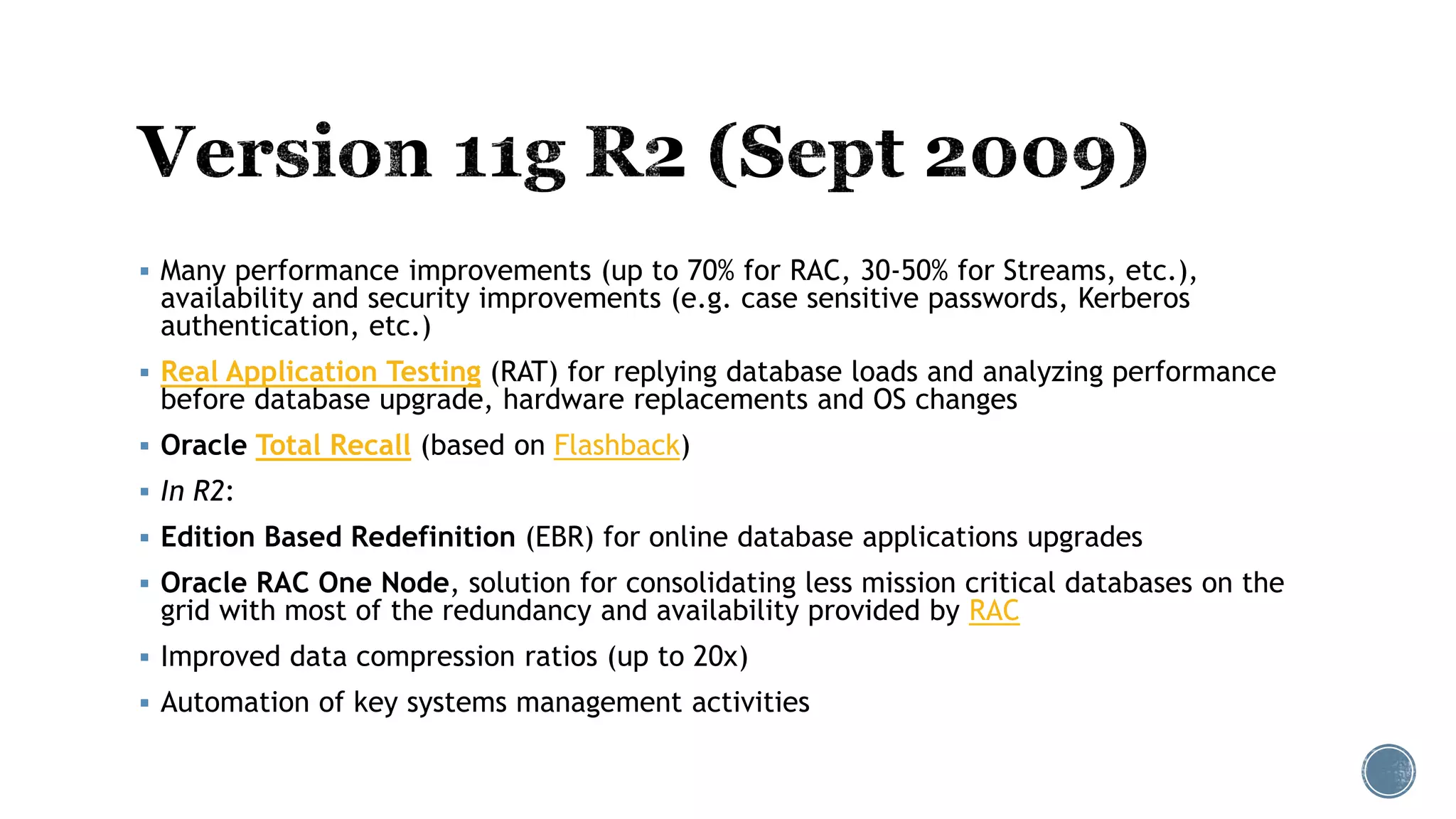  Many performance improvements (up to 70% for RAC, 30-50% for Streams, etc.),
availability and security improvements (e.g. case sensitive passwords, Kerberos
authentication, etc.)
 Real Application Testing (RAT) for replying database loads and analyzing performance
before database upgrade, hardware replacements and OS changes
 Oracle Total Recall (based on Flashback)
 In R2:
 Edition Based Redefinition (EBR) for online database applications upgrades
 Oracle RAC One Node, solution for consolidating less mission critical databases on the
grid with most of the redundancy and availability provided by RAC
 Improved data compression ratios (up to 20x)
 Automation of key systems management activities
 
