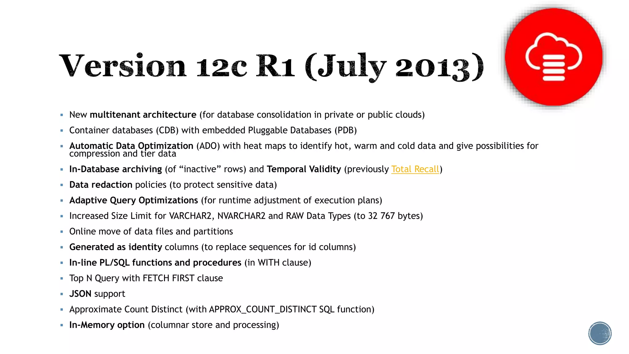  New multitenant architecture (for database consolidation in private or public clouds)
 Container databases (CDB) with embedded Pluggable Databases (PDB)
 Automatic Data Optimization (ADO) with heat maps to identify hot, warm and cold data and give possibilities for
compression and tier data
 In-Database archiving (of “inactive” rows) and Temporal Validity (previously Total Recall)
 Data redaction policies (to protect sensitive data)
 Adaptive Query Optimizations (for runtime adjustment of execution plans)
 Increased Size Limit for VARCHAR2, NVARCHAR2 and RAW Data Types (to 32 767 bytes)
 Online move of data files and partitions
 Generated as identity columns (to replace sequences for id columns)
 In-line PL/SQL functions and procedures (in WITH clause)
 Top N Query with FETCH FIRST clause
 JSON support
 Approximate Count Distinct (with APPROX_COUNT_DISTINCT SQL function)
 In-Memory option (columnar store and processing)
 