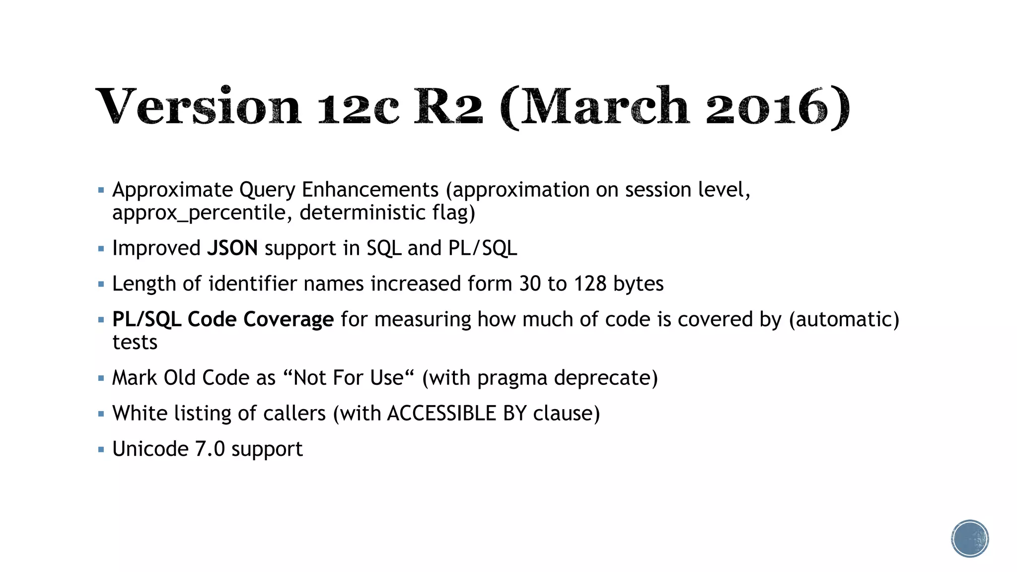  Approximate Query Enhancements (approximation on session level,
approx_percentile, deterministic flag)
 Improved JSON support in SQL and PL/SQL
 Length of identifier names increased form 30 to 128 bytes
 PL/SQL Code Coverage for measuring how much of code is covered by (automatic)
tests
 Mark Old Code as “Not For Use“ (with pragma deprecate)
 White listing of callers (with ACCESSIBLE BY clause)
 Unicode 7.0 support
 