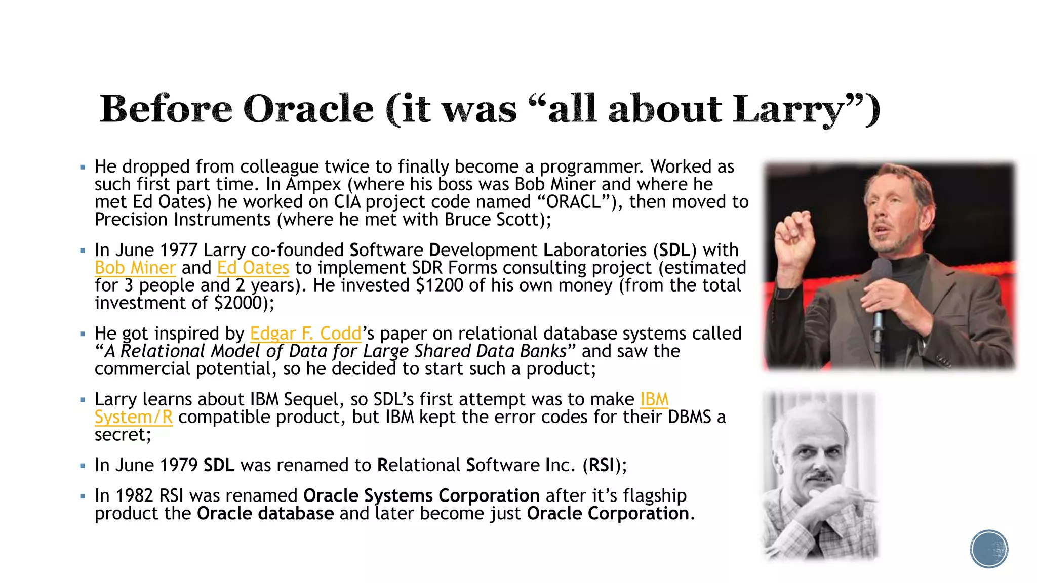  He dropped from colleague twice to finally become a programmer. Worked as
such first part time. In Ampex (where his boss was Bob Miner and where he
met Ed Oates) he worked on CIA project code named “ORACL”), then moved to
Precision Instruments (where he met with Bruce Scott);
 In June 1977 Larry co-founded Software Development Laboratories (SDL) with
Bob Miner and Ed Oates to implement SDR Forms consulting project (estimated
for 3 people and 2 years). He invested $1200 of his own money (from the total
investment of $2000);
 He got inspired by Edgar F. Codd’s paper on relational database systems called
“A Relational Model of Data for Large Shared Data Banks” and saw the
commercial potential, so he decided to start such a product;
 Larry learns about IBM Sequel, so SDL’s first attempt was to make IBM
System/R compatible product, but IBM kept the error codes for their DBMS a
secret;
 In June 1979 SDL was renamed to Relational Software Inc. (RSI);
 In 1982 RSI was renamed Oracle Systems Corporation after it’s flagship
product the Oracle database and later become just Oracle Corporation.
 