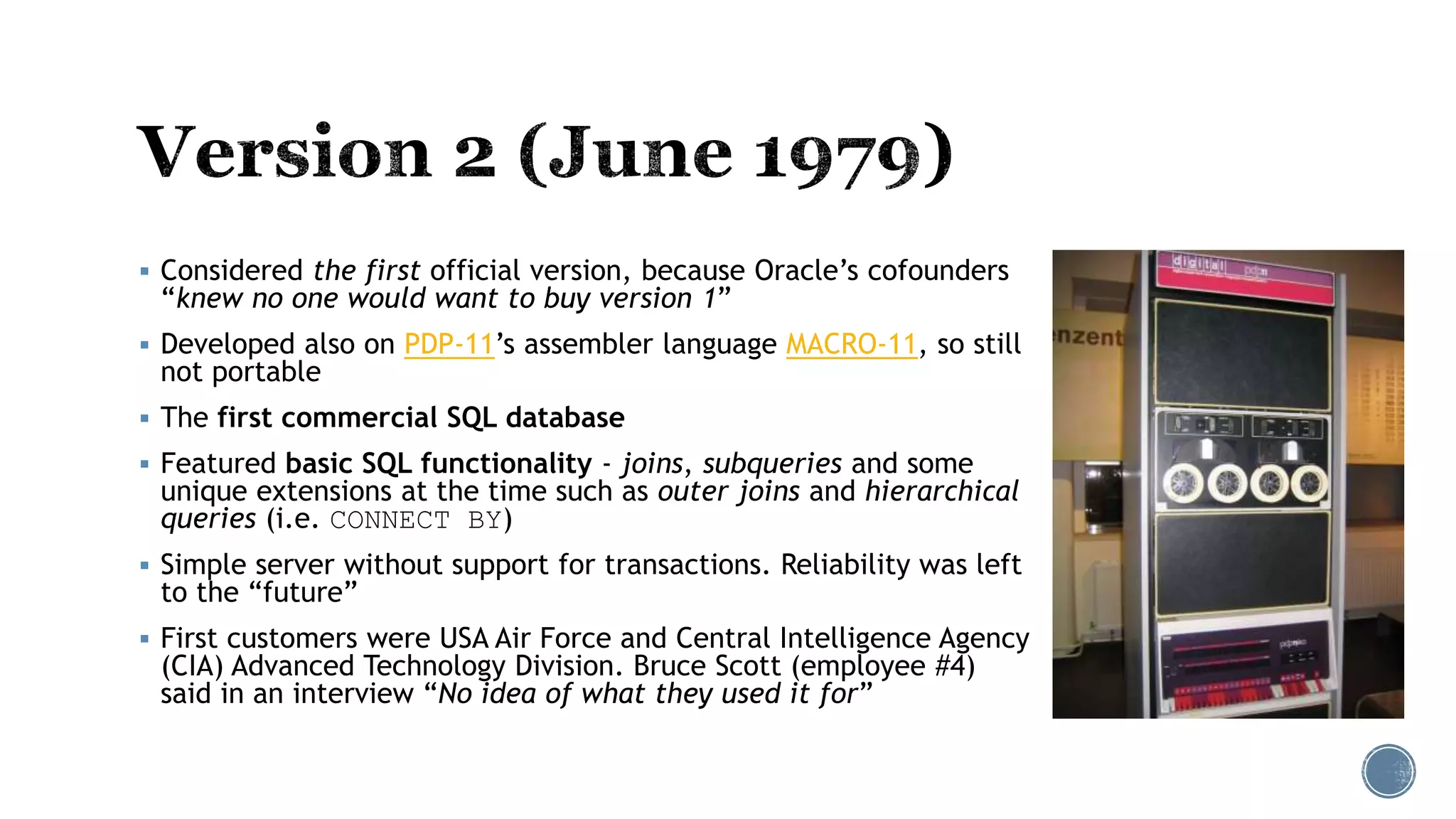  Considered the first official version, because Oracle’s cofounders
“knew no one would want to buy version 1”
 Developed also on PDP-11’s assembler language MACRO-11, so still
not portable
 The first commercial SQL database
 Featured basic SQL functionality - joins, subqueries and some
unique extensions at the time such as outer joins and hierarchical
queries (i.e. CONNECT BY)
 Simple server without support for transactions. Reliability was left
to the “future”
 First customers were USA Air Force and Central Intelligence Agency
(CIA) Advanced Technology Division. Bruce Scott (employee #4)
said in an interview “No idea of what they used it for”
 