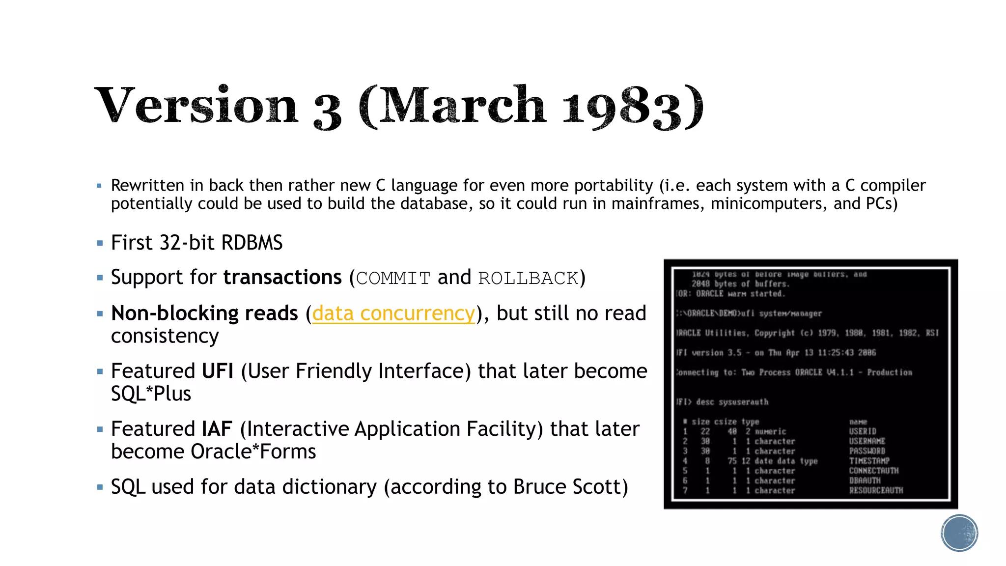  First 32-bit RDBMS
 Support for transactions (COMMIT and ROLLBACK)
 Non-blocking reads (data concurrency), but still no read
consistency
 Featured UFI (User Friendly Interface) that later become
SQL*Plus
 Featured IAF (Interactive Application Facility) that later
become Oracle*Forms
 SQL used for data dictionary (according to Bruce Scott)
 Rewritten in back then rather new C language for even more portability (i.e. each system with a C compiler
potentially could be used to build the database, so it could run in mainframes, minicomputers, and PCs)
 