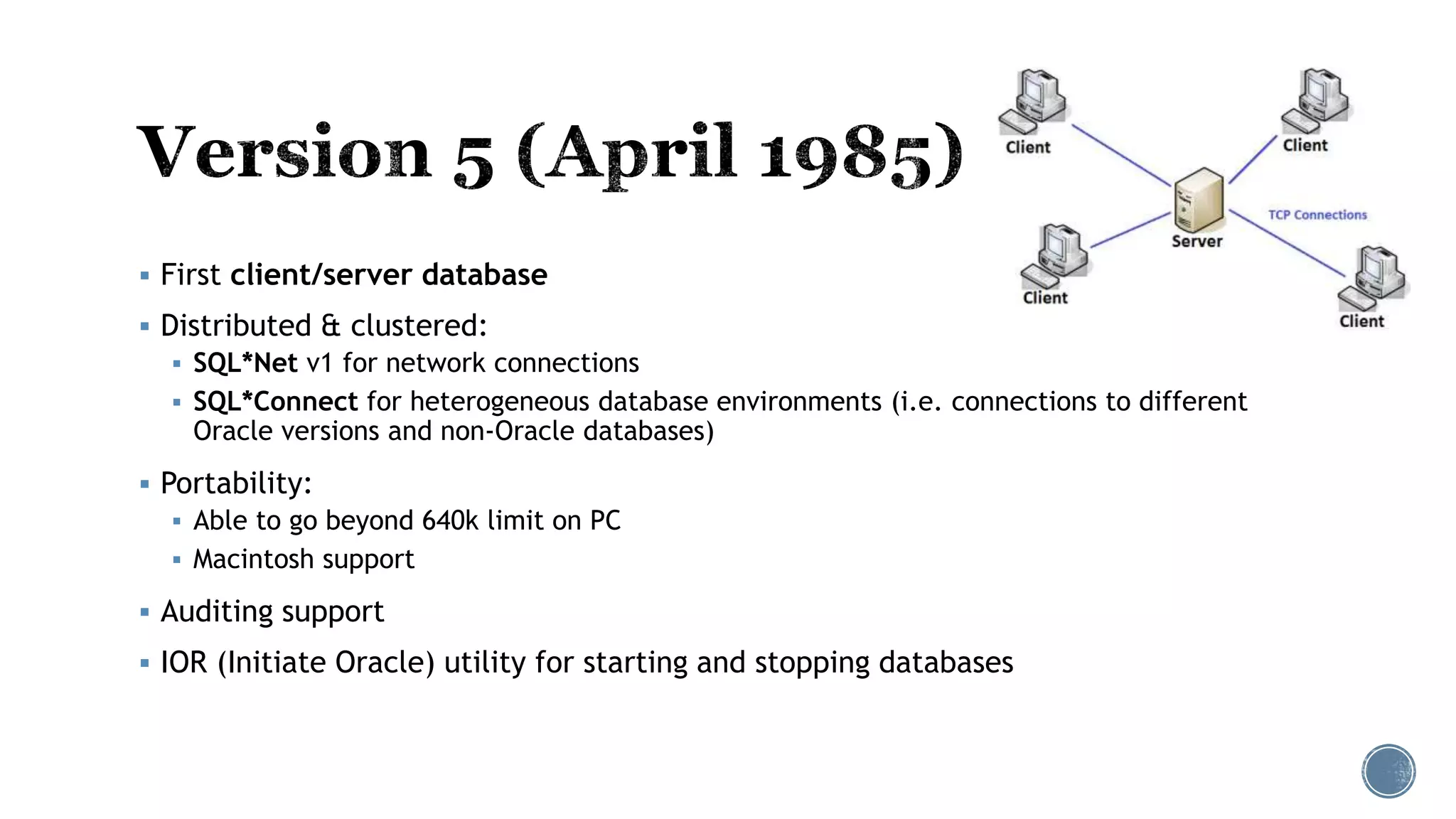  First client/server database
 Distributed & clustered:
 SQL*Net v1 for network connections
 SQL*Connect for heterogeneous database environments (i.e. connections to different
Oracle versions and non-Oracle databases)
 Portability:
 Able to go beyond 640k limit on PC
 Macintosh support
 Auditing support
 IOR (Initiate Oracle) utility for starting and stopping databases
 