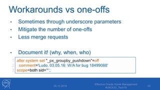 Workarounds vs one-offs
• Sometimes through underscore parameters
• Mitigate the number of one-offs
• Less merge requests
• Document it! (why, when, who)
05.12.2018
Effective Oracle Home Management
#UKOUG_Tech18
33
1
2
3
alter system set "_px_groupby_pushdown"=off
comment='Ludo, 03.05.16: W/A for bug 18499088'
scope=both sid='*‘;
 