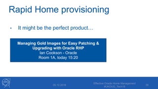Rapid Home provisioning
• It might be the perfect product…
• Requires Lifecycle Management Pack
• The technology stack is complex
(Clusterware, ASM, ACFS, NFS, GNS…)
05.12.2018
Effective Oracle Home Management
#UKOUG_Tech18
35
Managing Gold Images for Easy Patching &
Upgrading with Oracle RHP
Ian Cookson - Oracle
Room 1A, today 15:20
 