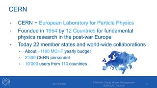 CERN
• CERN - European Laboratory for Particle Physics
• Founded in 1954 by 12 Countries for fundamental
physics research in the post-war Europe
• Today 22 member states and world-wide collaborations
• About ~1100 MCHF yearly budget
• 2’300 CERN personnel
• 10’000 users from 110 countries
405.12.2018
Effective Oracle Home Management
#UKOUG_Tech18
 