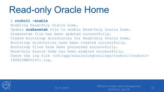 Read-only Oracle Home
$ roohctl –enable
Enabling Read-Only Oracle home.
Update orabasetab file to enable Read-Only Oracle home.
Orabasetab file has been updated successfully.
Create bootstrap directories for Read-Only Oracle home.
Bootstrap directories have been created successfully.
Bootstrap files have been processed successfully.
Read-Only Oracle home has been enabled successfully.
Check the log file /u01/app/oracle/cfgtoollogs/roohctl/roohctl-
180822AM102911.log.
05.12.2018
Effective Oracle Home Management
#UKOUG_Tech18
53
 