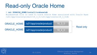 Read-only Oracle Home
05.12.2018
Effective Oracle Home Management
#UKOUG_Tech18
54
18_3_0
18_4_0
/u01/app/oracle/product/
/u01/app/oracle/product/
$ cat $ORACLE_HOME/install/orabasetab
#orabasetab file is used to track Oracle Home associated with Oracle Base
/u01/app/oracle/product/18_3_0:/u01/app/oracle:18_3_0:N:
ORACLE_HOME
ORACLE_HOME
Read only
 