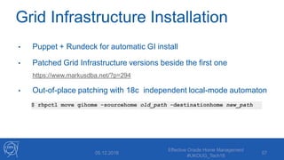 Grid Infrastructure Installation
• Puppet + Rundeck for automatic GI install
• Patched Grid Infrastructure versions beside the first one
https://www.markusdba.net/?p=294
• Out-of-place patching with 18c independent local-mode automaton
05.12.2018
Effective Oracle Home Management
#UKOUG_Tech18
57
$ rhpctl move gihome –sourcehome old_path -destinationhome new_path
 