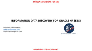 ENDECA EXTENSIONS FOR EBS
BIZINSIGHT CONSULTING INC.
INFORMATION DATA DISCOVERY FOR ORACLE HR (EBS)
Bizinsight Consulting Inc.
www.bizinsightinc.com
inquiry@bizinsightinc.com
 