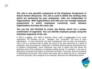 The Job is one possible component of the Employee Assignment in
Oracle Human Resources. The Job is used to define the working roles
which are performed by your employees. Jobs are independent of
Organizations. With Organizations and Jobs you can manage employee
assignments in which employees commonly move between
Organizations but keep the same Job.
You use the Job Flexfield to create Job Names which are a unique
combination of segments. You can identify employee groups using the
individual segments of the Job.
A JOB is a generic ‘role’ within a Business Group, which is independent of any single
organization. For example, the job “Manager” and “Consultant” can occur in many
organizations. In many enterprises, the basic management units are roles, not employees.
Thus a job is a structured way to define the nature of the work performed by a group of
employees. Jobs are grouped or ‘categorized’ to facilitate specific business requirements such
as Workers Compensation. Some enterprises may want to define jobs that denote the
proficiency level of the employee or employees holding the job. For example: a job may be
titled Senior Consultant and another as Associate Consultant. This would allow the enterprise
to differentiate the two jobs. Other clients may simply want to define the job as ‘Consultant’
and let the job grade, that is assigned to the employee, determine the distinguishing factors.
JOB
 