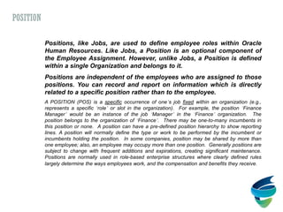 Positions, like Jobs, are used to define employee roles within Oracle
Human Resources. Like Jobs, a Position is an optional component of
the Employee Assignment. However, unlike Jobs, a Position is defined
within a single Organization and belongs to it.
Positions are independent of the employees who are assigned to those
positions. You can record and report on information which is directly
related to a specific position rather than to the employee.
A POSITION (POS) is a specific occurrence of one’s job fixed within an organization (e.g.,
represents a specific ‘role’ or slot in the organization). For example, the position ‘Finance
Manager’ would be an instance of the job ‘Manager’ in the ‘Finance’ organization. The
position belongs to the organization of ‘Finance’. There may be one-to-many incumbents in
this position or none. A position can have a pre-defined position hierarchy to show reporting
lines. A position will normally define the type or work to be performed by the incumbent or
incumbents holding the position. In some companies, position may be shared by more than
one employee; also, an employee may occupy more than one position. Generally positions are
subject to change with frequent additions and expirations, creating significant maintenance.
Positions are normally used in role-based enterprise structures where clearly defined rules
largely determine the ways employees work, and the compensation and benefits they receive.
POSITION
 