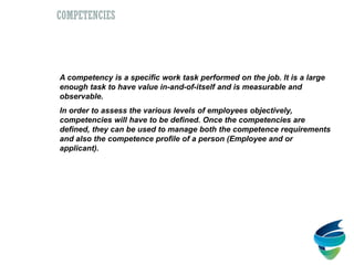 Competencies
A competency is a specific work task performed on the job. It is a large
enough task to have value in-and-of-itself and is measurable and
observable.
In order to assess the various levels of employees objectively,
competencies will have to be defined. Once the competencies are
defined, they can be used to manage both the competence requirements
and also the competence profile of a person (Employee and or
applicant).
COMPETENCIES
 