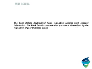 Bank Details
The Bank Details KeyFlexfield holds legislation specific bank account
information. The Bank Details structure that you see is determined by the
legislation of your Business Group.
BANK DETAILS
 