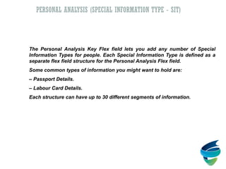 The Personal Analysis Key Flex field lets you add any number of Special
Information Types for people. Each Special Information Type is defined as a
separate flex field structure for the Personal Analysis Flex field.
Some common types of information you might want to hold are:
– Passport Details.
– Labour Card Details.
Each structure can have up to 30 different segments of information.
PERSONAL ANALYSIS (SPECIAL INFORMATION TYPE - SIT)
 