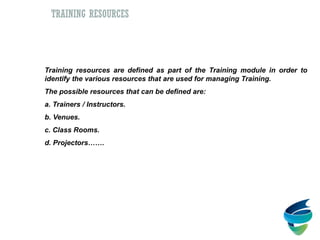 Training Resources
Training resources are defined as part of the Training module in order to
identify the various resources that are used for managing Training.
The possible resources that can be defined are:
a. Trainers / Instructors.
b. Venues.
c. Class Rooms.
d. Projectors…….
TRAINING RESOURCES
 