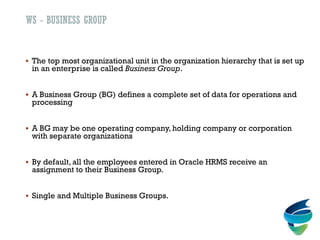 WS - BUSINESS GROUP
 The top most organizational unit in the organization hierarchy that is set up
in an enterprise is called Business Group.
 A Business Group (BG) defines a complete set of data for operations and
processing
 A BG may be one operating company, holding company or corporation
with separate organizations
 By default, all the employees entered in Oracle HRMS receive an
assignment to their Business Group.
 Single and Multiple Business Groups.
 