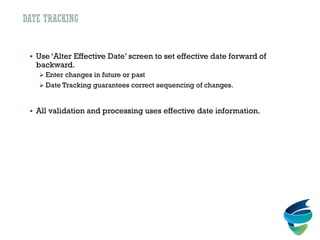 DATE TRACKING
 Use ‘Alter Effective Date’ screen to set effective date forward of
backward.
 Enter changes in future or past
 Date Tracking guarantees correct sequencing of changes.
 All validation and processing uses effective date information.
 