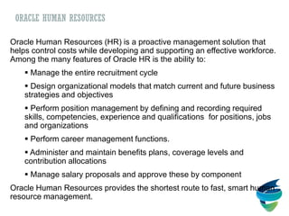 ORACLE HUMAN RESOURCES
Oracle Human Resources (HR) is a proactive management solution that
helps control costs while developing and supporting an effective workforce.
Among the many features of Oracle HR is the ability to:
 Manage the entire recruitment cycle
 Design organizational models that match current and future business
strategies and objectives
 Perform position management by defining and recording required
skills, competencies, experience and qualifications for positions, jobs
and organizations
 Perform career management functions.
 Administer and maintain benefits plans, coverage levels and
contribution allocations
 Manage salary proposals and approve these by component
Oracle Human Resources provides the shortest route to fast, smart human
resource management.
 