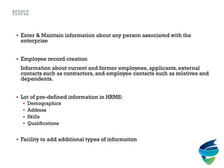 PEOPLE
 Enter & Maintain information about any person associated with the
enterprise
 Employee record creation
Information about current and former employees, applicants, external
contacts such as contractors, and employee contacts such as relatives and
dependents.
 Lot of pre-defined information in HRMS:
 Demographics
 Address
 Skills
 Qualifications
 Facility to add additional types of information
 