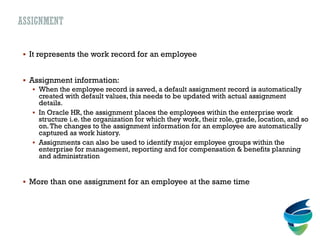 ASSIGNMENT
 It represents the work record for an employee
 Assignment information:
 When the employee record is saved, a default assignment record is automatically
created with default values, this needs to be updated with actual assignment
details.
 In Oracle HR, the assignment places the employees within the enterprise work
structure i.e. the organization for which they work, their role, grade, location, and so
on.The changes to the assignment information for an employee are automatically
captured as work history.
 Assignments can also be used to identify major employee groups within the
enterprise for management, reporting and for compensation & benefits planning
and administration
 More than one assignment for an employee at the same time
 
