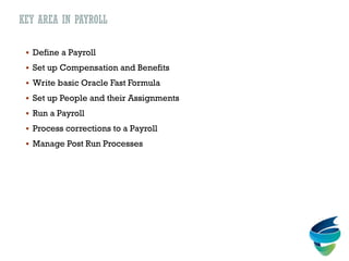 KEY AREA IN PAYROLL
 Define a Payroll
 Set up Compensation and Benefits
 Write basic Oracle Fast Formula
 Set up People and their Assignments
 Run a Payroll
 Process corrections to a Payroll
 Manage Post Run Processes
 