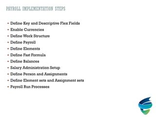 PAYROLL IMPLEMENTATION STEPS
 Define Key and Descriptive Flex Fields
 Enable Currencies
 Define Work Structure
 Define Payroll
 Define Elements
 Define Fast Formula
 Define Balances
 Salary Administration Setup
 Define Person and Assignments
 Define Element sets and Assignment sets
 Payroll Run Processes
 