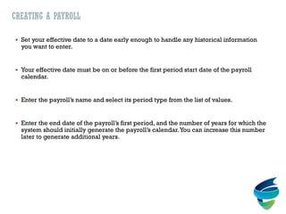 CREATING A PAYROLL
 Set your effective date to a date early enough to handle any historical information
you want to enter.
 Your effective date must be on or before the first period start date of the payroll
calendar.
 Enter the payroll’s name and select its period type from the list of values.
 Enter the end date of the payroll’s first period, and the number of years for which the
system should initially generate the payroll’s calendar.You can increase this number
later to generate additional years.
 