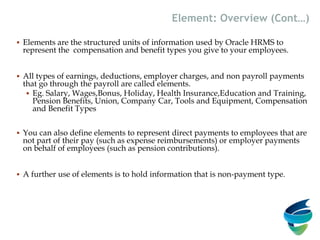  Elements are the structured units of information used by Oracle HRMS to
represent the compensation and benefit types you give to your employees.
 All types of earnings, deductions, employer charges, and non payroll payments
that go through the payroll are called elements.
 Eg. Salary, Wages,Bonus, Holiday, Health Insurance,Education and Training,
Pension Benefits, Union, Company Car, Tools and Equipment, Compensation
and Benefit Types
 You can also define elements to represent direct payments to employees that are
not part of their pay (such as expense reimbursements) or employer payments
on behalf of employees (such as pension contributions).
 A further use of elements is to hold information that is non-payment type.
Element: Overview (Cont…)
 