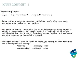 DEFINING ELEMENT (CONT…)
Processing Types
 A processing type is either Recurring or Nonrecurring.
 Some entries are relevant to one pay period only, while others represent
payments to be made every pay period.
 For example, when you enter salary for an employee you probably expect to
continue payment of this until you change or end the entry. In contrast, you
would probably expect an entry of overtime hours to be dealt with as a single
payment in the period in which it is entered.
 When you define an element in Oracle HRMS, you specify whether its entries
are recurring or nonrecurring.
Recurring —every pay period
Non-recurring —single pay period
 