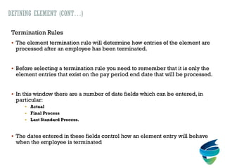 DEFINING ELEMENT (CONT…)
Termination Rules
 The element termination rule will determine how entries of the element are
processed after an employee has been terminated.
 Before selecting a termination rule you need to remember that it is only the
element entries that exist on the pay period end date that will be processed.
 In this window there are a number of date fields which can be entered, in
particular:
 Actual
 Final Process
 Last Standard Process.
 The dates entered in these fields control how an element entry will behave
when the employee is terminated
 