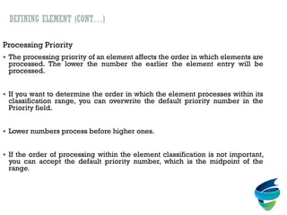 DEFINING ELEMENT (CONT…)
Processing Priority
 The processing priority of an element affects the order in which elements are
processed. The lower the number the earlier the element entry will be
processed.
 If you want to determine the order in which the element processes within its
classification range, you can overwrite the default priority number in the
Priority field.
 Lower numbers process before higher ones.
 If the order of processing within the element classification is not important,
you can accept the default priority number, which is the midpoint of the
range.
 