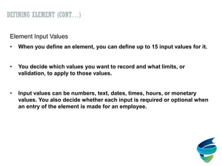 Element Input Values
• When you define an element, you can define up to 15 input values for it.
• You decide which values you want to record and what limits, or
validation, to apply to those values.
• Input values can be numbers, text, dates, times, hours, or monetary
values. You also decide whether each input is required or optional when
an entry of the element is made for an employee.
DEFINING ELEMENT (CONT…)
 