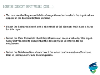 DEFINING ELEMENT INPUT VALUES (CONT…)
 You can use the Sequence field to change the order in which the input values
appear in the Element Entries window.
 Select the Required check box if all entries of the element must have a value
for this input.
 Select the User Enterable check box if users can enter a value for this input.
Clear it if you want to ensure that the default value is entered for all
employees.
 Select the Database Item check box if the value can be used as a Database
Item in formulas or Quick Paint inquiries.
 