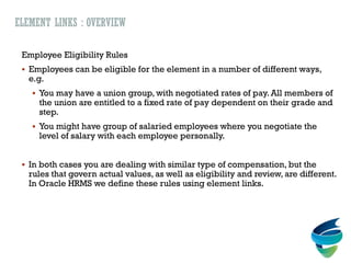 ELEMENT LINKS : OVERVIEW
Employee Eligibility Rules
 Employees can be eligible for the element in a number of different ways,
e.g.
 You may have a union group, with negotiated rates of pay. All members of
the union are entitled to a fixed rate of pay dependent on their grade and
step.
 You might have group of salaried employees where you negotiate the
level of salary with each employee personally.
 In both cases you are dealing with similar type of compensation, but the
rules that govern actual values, as well as eligibility and review, are different.
In Oracle HRMS we define these rules using element links.
 
