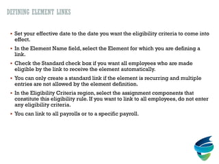 DEFINING ELEMENT LINKS
 Set your effective date to the date you want the eligibility criteria to come into
effect.
 In the Element Name field, select the Element for which you are defining a
link.
 Check the Standard check box if you want all employees who are made
eligible by the link to receive the element automatically.
 You can only create a standard link if the element is recurring and multiple
entries are not allowed by the element definition.
 In the Eligibility Criteria region, select the assignment components that
constitute this eligibility rule. If you want to link to all employees, do not enter
any eligibility criteria.
 You can link to all payrolls or to a specific payroll.
 