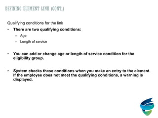 DEFINING ELEMENT LINK (CONT..)
Qualifying conditions for the link
• There are two qualifying conditions:
– Age
– Length of service
• You can add or change age or length of service condition for the
eligibility group.
• System checks these conditions when you make an entry to the element.
If the employee does not meet the qualifying conditions, a warning is
displayed.
 