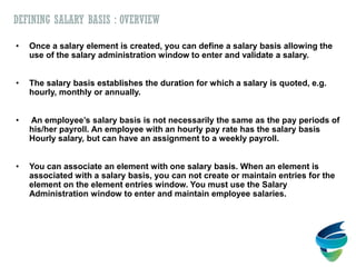 DEFINING SALARY BASIS : OVERVIEW
• Once a salary element is created, you can define a salary basis allowing the
use of the salary administration window to enter and validate a salary.
• The salary basis establishes the duration for which a salary is quoted, e.g.
hourly, monthly or annually.
• An employee’s salary basis is not necessarily the same as the pay periods of
his/her payroll. An employee with an hourly pay rate has the salary basis
Hourly salary, but can have an assignment to a weekly payroll.
• You can associate an element with one salary basis. When an element is
associated with a salary basis, you can not create or maintain entries for the
element on the element entries window. You must use the Salary
Administration window to enter and maintain employee salaries.
 