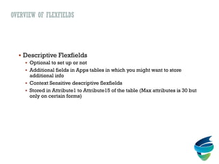 OVERVIEW OF FLEXFIELDS
 Descriptive Flexfields
 Optional to set up or not
 Additional fields in Apps tables in which you might want to store
additional info
 Context Sensitive descriptive flexfields
 Stored in Attribute1 to Attribute15 of the table (Max attributes is 30 but
only on certain forms)
 