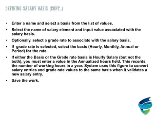 DEFINING SALARY BASIS (CONT...)
• Enter a name and select a basis from the list of values.
• Select the name of salary element and input value associated with the
salary basis.
• Optionally, select a grade rate to associate with the salary basis.
• If grade rate is selected, select the basis (Hourly, Monthly, Annual or
Period) for the rate.
• If either the Basis or the Grade rate basis is Hourly Salary (but not the
both), you must enter a value in the Annualized hours field. This records
the number of working hours in a year. System uses this figure to convert
salary entries and grade rate values to the same basis when it validates a
new salary entry.
• Save the work.
 