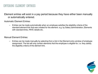 ENTERING ELEMENT ENTRIES
Element entries will exist in a pay period because they have either been manually
or automatically entered.
Automatic Element Entries:
– Entries can be made automatically when an employee satisfies the eligibility criteria of the
standard element link that was created for the element. e.g. by Salary administration, Elements
with standard links, PAYE details etc.
Manual Element Entries:
– Entries can be made manually by selecting from a list in the Element entry window of employee
assignment. The list will only contain elements that the employee is eligible for, i.e. they satisfy
the eligibility criteria of the element link.
 