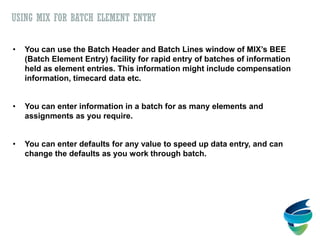 • You can use the Batch Header and Batch Lines window of MIX’s BEE
(Batch Element Entry) facility for rapid entry of batches of information
held as element entries. This information might include compensation
information, timecard data etc.
• You can enter information in a batch for as many elements and
assignments as you require.
• You can enter defaults for any value to speed up data entry, and can
change the defaults as you work through batch.
USING MIX FOR BATCH ELEMENT ENTRY
 
