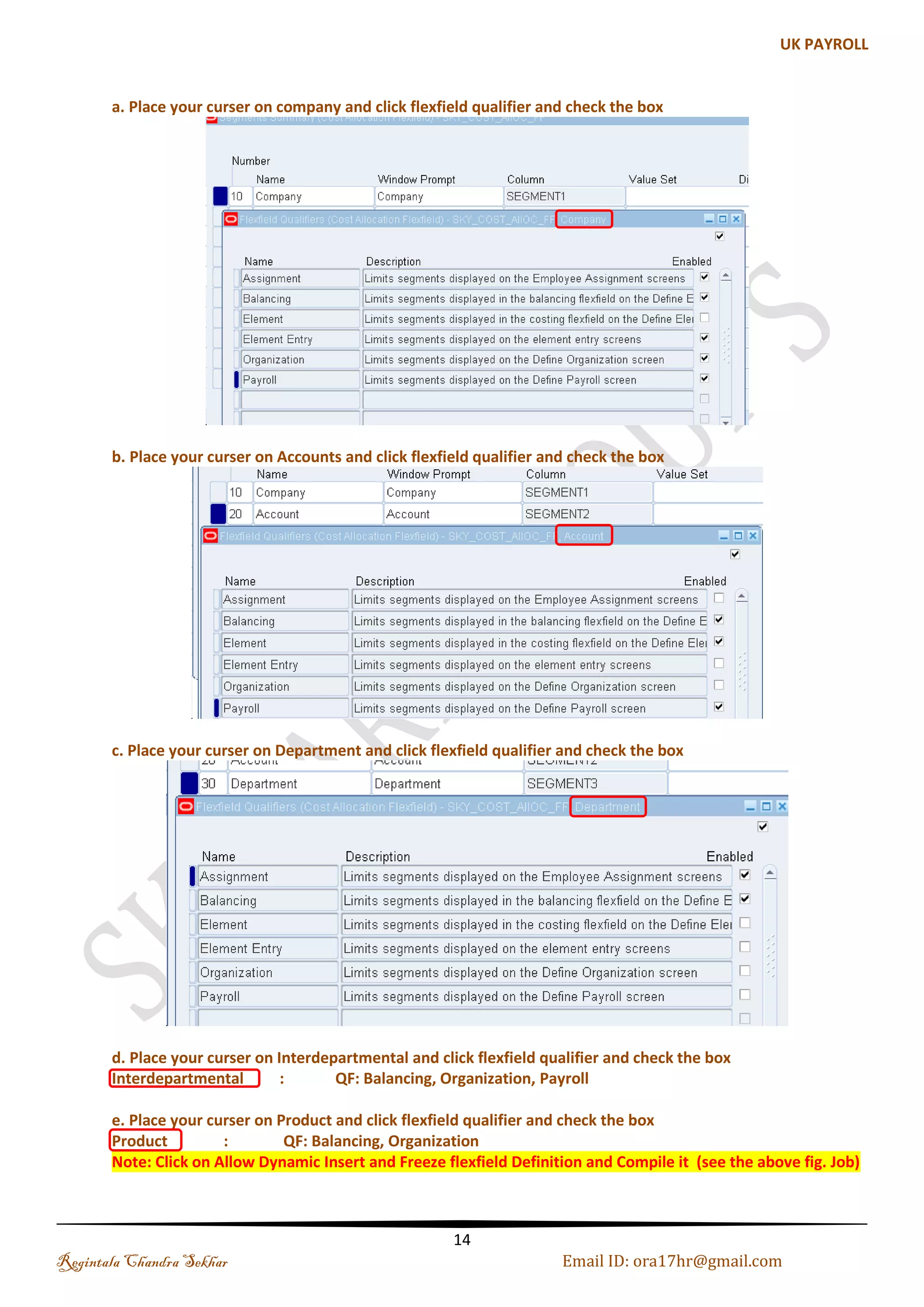 Creation of Key Flexfields The Key Flexfield Structures must be defined before defining the Business Group in Oracle HRMS. For each Key Flexfield, the following must be defined:  Structure Name  Flexfield segment names, order, validation options and qualifiers  Flexfield value sets. (a). Jobs Flexfield Jobs are meant to describe the duties someone performs, e.g. Engineer, Accountant, and Manager. Step 1: Creating Job Flexfield Navigation: Application-->Flexfield-->Key-->Segments-->Query the Job Flexfield-->Enter the Structures Details Name: SKY_JOB_NAME Regintala Chandra Sekhar Page 14 ora17hr@gmail.com 