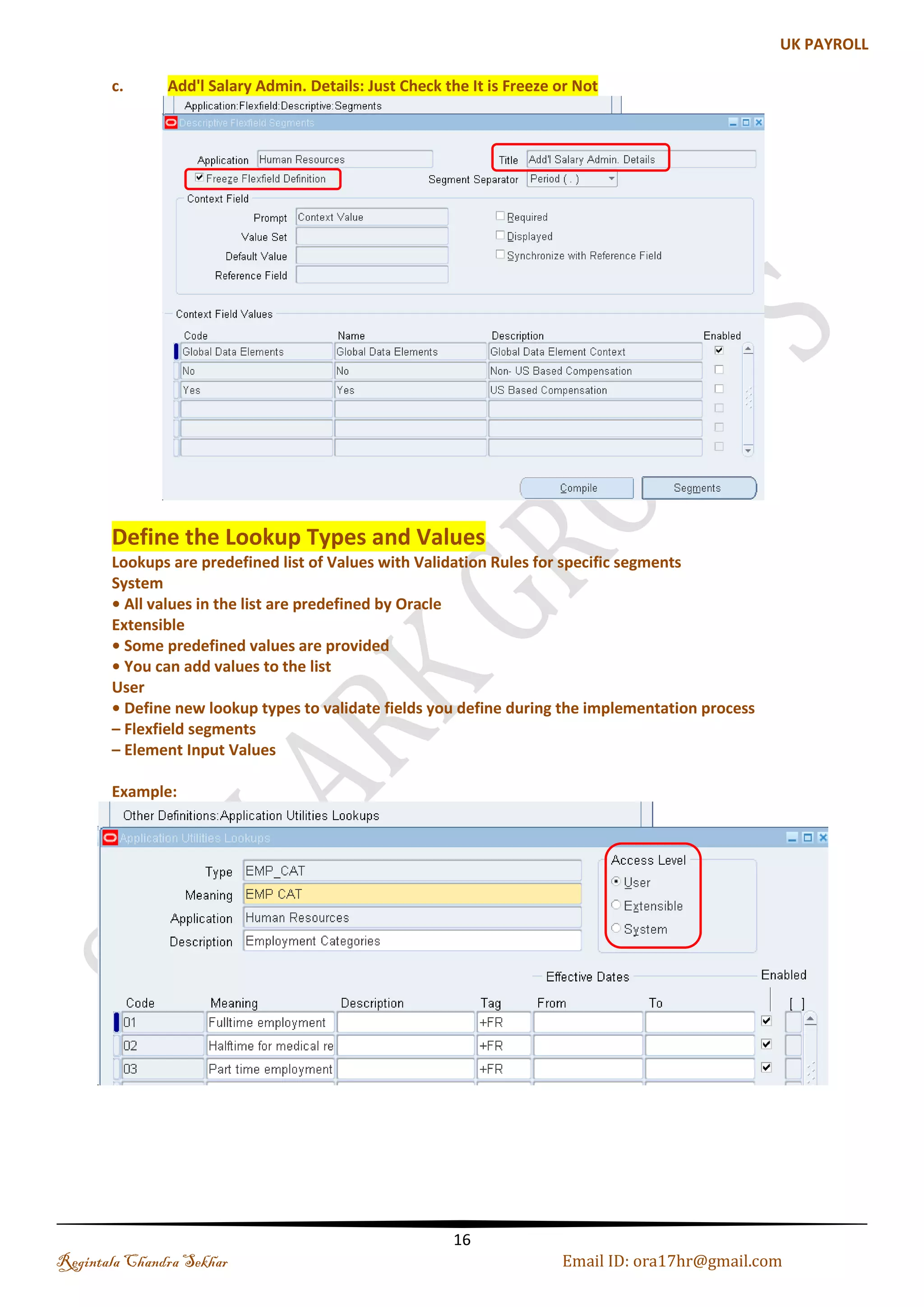 (c). Grade Flexfield Grades are used to represent status of employees within an enterprise, or Work Group. They are also used as the basis of many compensation and Benefits Policies. Grades can be set up against either a Job or a Position Navigation : Application-->Flexfield-->Key-->Segments-->Query the Grade Flexfield-->Enter the Structures Code-->Segment Names Name: SKY_GRADE_FF Note: Click on Allow Dynamic Insert and Freeze Flexfield Definition and Compile it (see the above fig. Job) Regintala Chandra Sekhar Page 16 ora17hr@gmail.com 