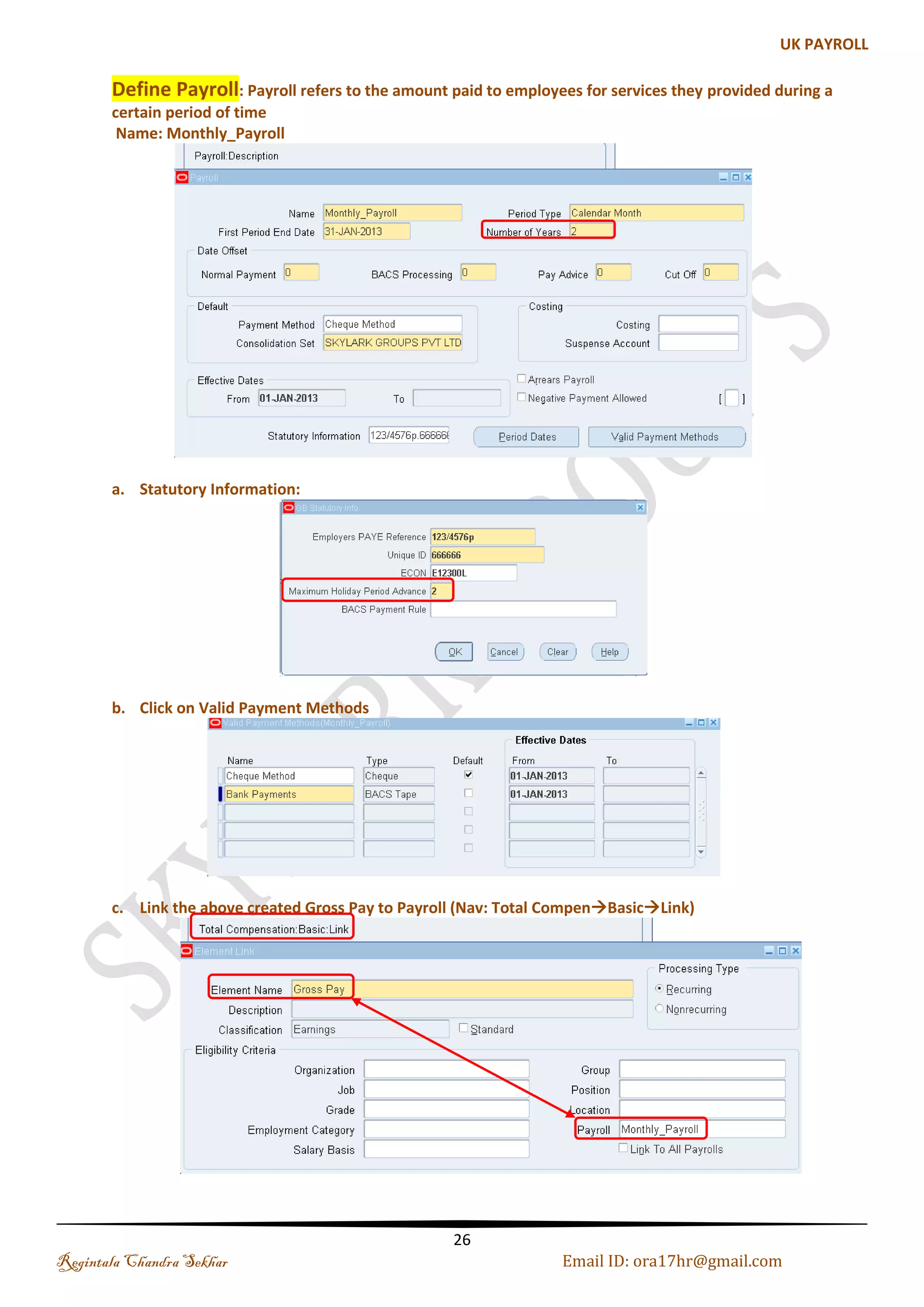 Business Group A Business Group is a special class of Organization. Every business group can have its own set of default values, with its own internal organizations, Grades, Jobs, Positions, Payrolls, employees, applicants, compensations and Benefits In Oracle EBS, Business Group holds the employee information. If there is a Group of Companies and they all are using a single instance of Oracle Apps then every employee in each company will be defined at BG level. Each employee will then be assigned a responsibility. That responsibility determines which company that employee belongs to and what type of transaction can be carried out. Name: SKYLARK GROUPS PVT LTD (a). Business Group Information: Regintala Chandra Sekhar Page 26 ora17hr@gmail.com 